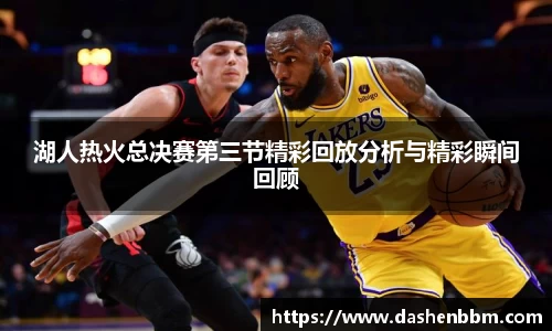 湖人热火总决赛第三节精彩回放分析与精彩瞬间回顾